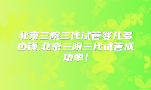 北京三院三代试管婴儿多少钱,北京三院三代试管成功率！