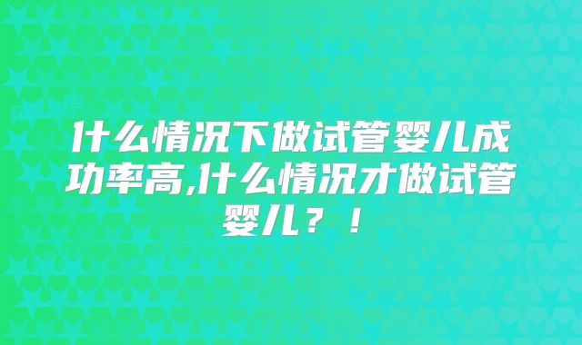 什么情况下做试管婴儿成功率高,什么情况才做试管婴儿?!