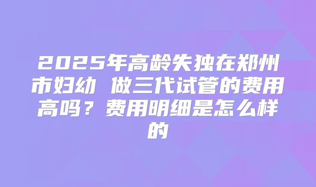 2025年高龄失独在郑州市妇幼 做三代试管的费用高吗？费用明细是怎么样的