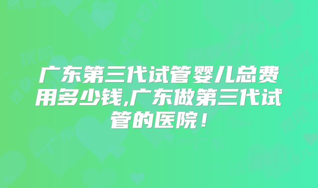 广东第三代试管婴儿总费用多少钱,广东做第三代试管的医院！