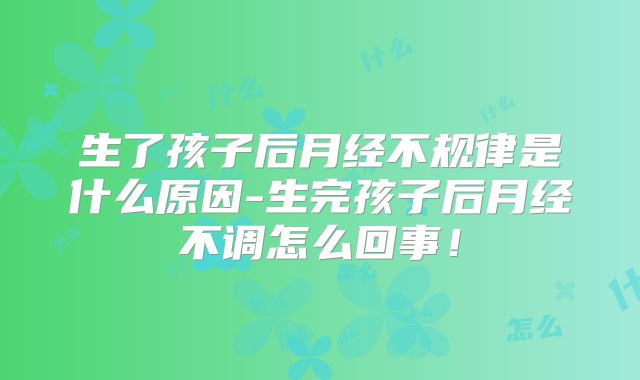 生了孩子后月经不规律是什么原因-生完孩子后月经不调怎么回事!