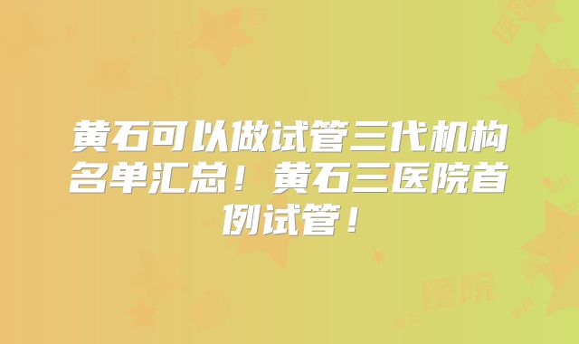 黄石可以做试管三代机构名单汇总！黄石三医院首例试管！