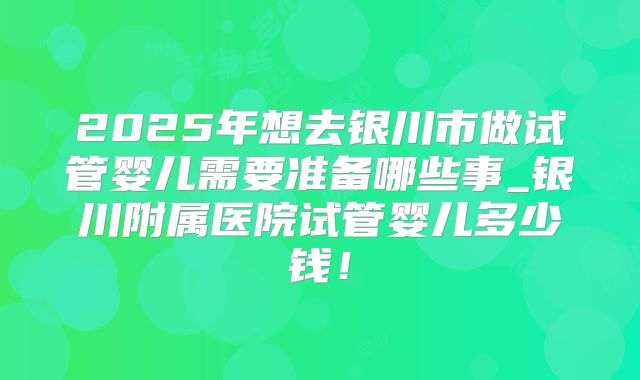 2025年想去银川市做试管婴儿需要准备哪些事_银川附属医院试管婴儿多少钱！