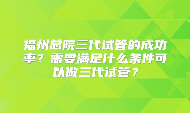 福州总院三代试管的成功率?需要满足什么条件可以做三代试管?