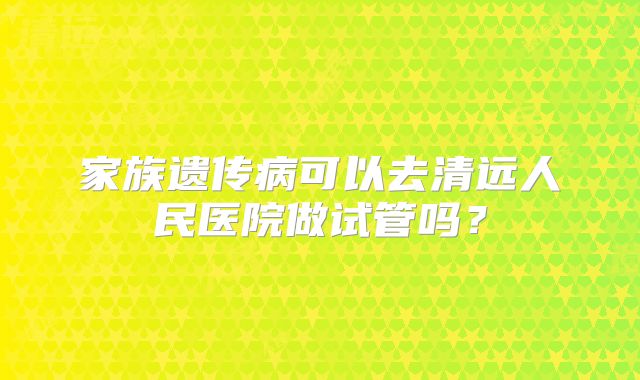 家族遗传病可以去清远人民医院做试管吗？