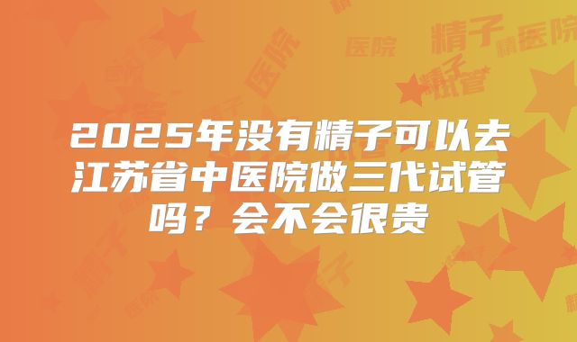 2025年没有精子可以去江苏省中医院做三代试管吗？会不会很贵
