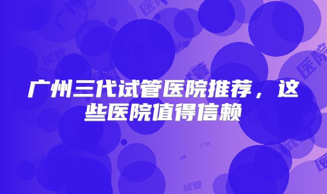 广州三代试管医院推荐，这些医院值得信赖