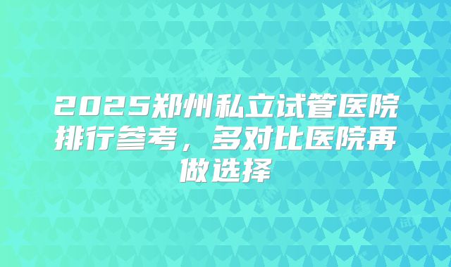 2025郑州私立试管医院排行参考,多对比医院再做选择