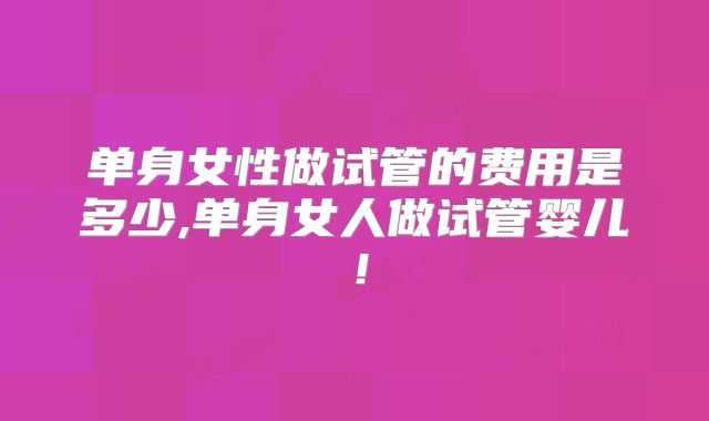 单身女性做试管的费用是多少,单身女人做试管婴儿!