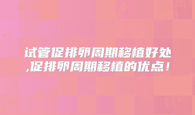 试管促排卵周期移植好处,促排卵周期移植的优点！