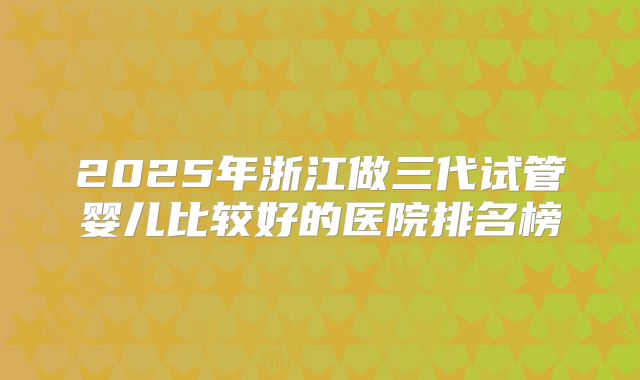 2025年浙江做三代试管婴儿比较好的医院排名榜