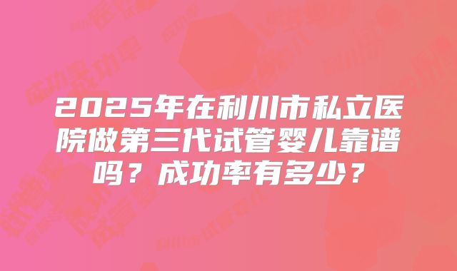 2025年在利川市私立医院做第三代试管婴儿靠谱吗？成功率有多少？