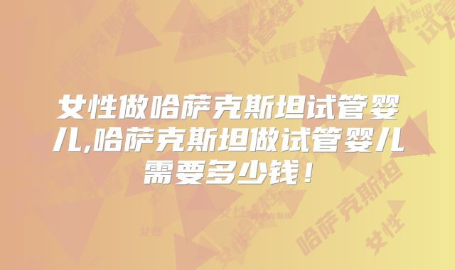 女性做哈萨克斯坦试管婴儿,哈萨克斯坦做试管婴儿需要多少钱！