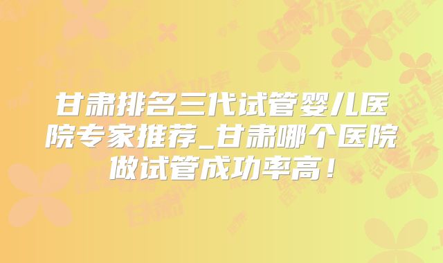 甘肃排名三代试管婴儿医院专家推荐_甘肃哪个医院做试管成功率高!