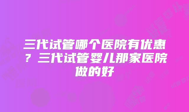 三代试管哪个医院有优惠？三代试管婴儿那家医院做的好