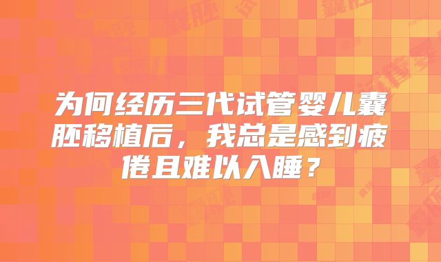 为何经历三代试管婴儿囊胚移植后，我总是感到疲倦且难以入睡？