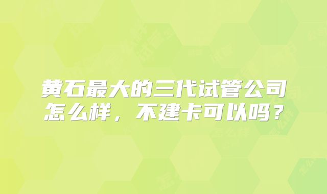 黄石最大的三代试管公司怎么样，不建卡可以吗？