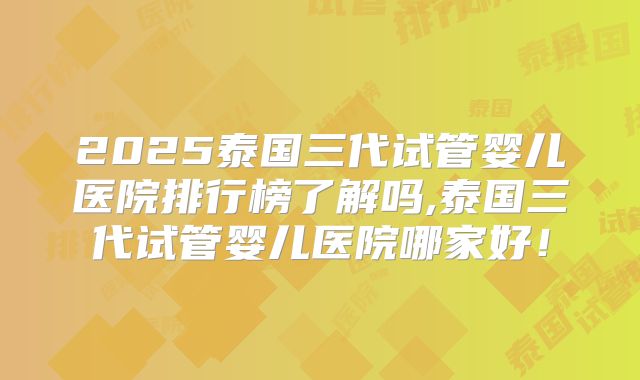 2025泰国三代试管婴儿医院排行榜了解吗,泰国三代试管婴儿医院哪家好！