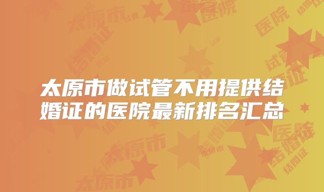 太原市做试管不用提供结婚证的医院最新排名汇总