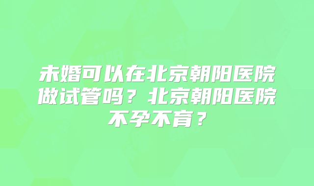 未婚可以在北京朝阳医院做试管吗？北京朝阳医院不孕不育？