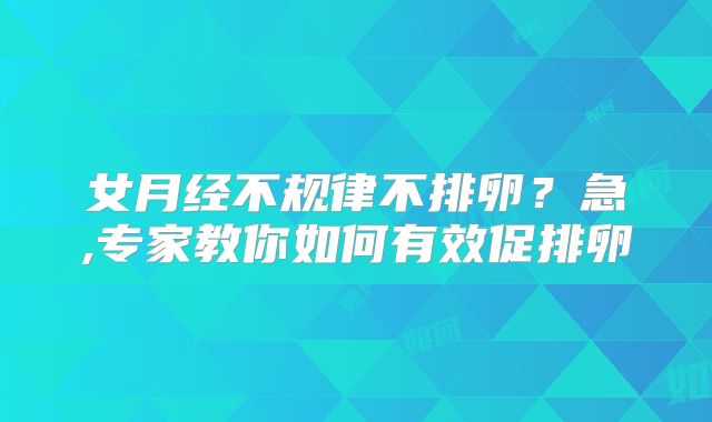 女月经不规律不排卵？急,专家教你如何有效促排卵