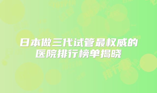 日本做三代试管最权威的医院排行榜单揭晓