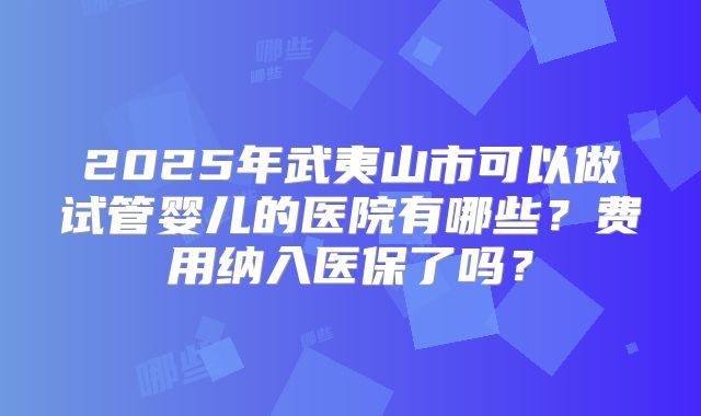 2025年武夷山市可以做试管婴儿的医院有哪些？费用纳入医保了吗？