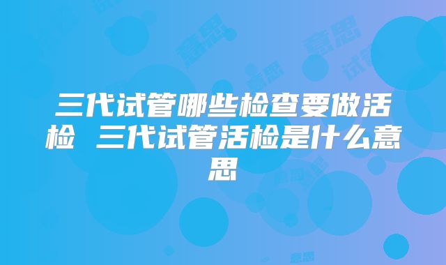 三代试管哪些检查要做活检 三代试管活检是什么意思