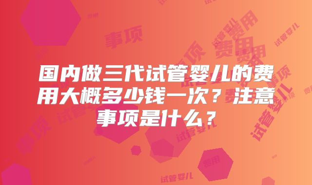 国内做三代试管婴儿的费用大概多少钱一次？注意事项是什么？