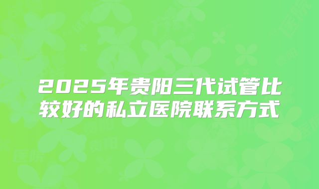 2025年贵阳三代试管比较好的私立医院联系方式