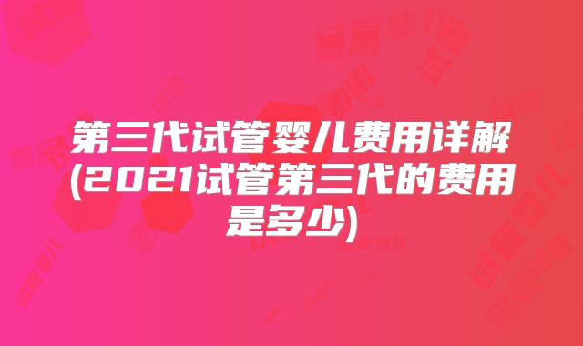 第三代试管婴儿费用详解(2021试管第三代的费用是多少)