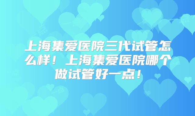 上海集爱医院三代试管怎么样!上海集爱医院哪个做试管好一点!