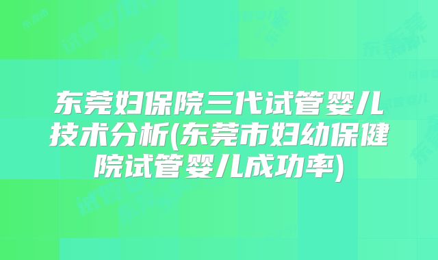 东莞妇保院三代试管婴儿技术分析(东莞市妇幼保健院试管婴儿成功率)