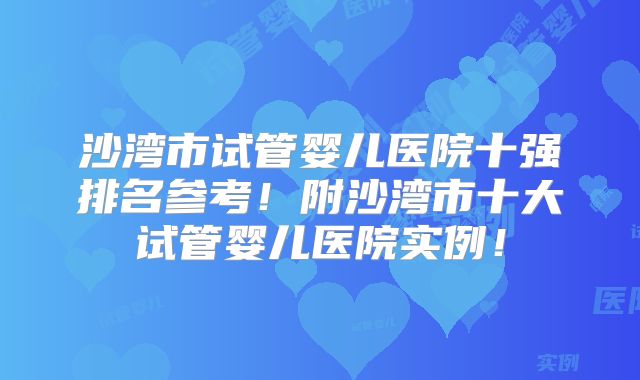 沙湾市试管婴儿医院十强排名参考!附沙湾市十大试管婴儿医院实例!