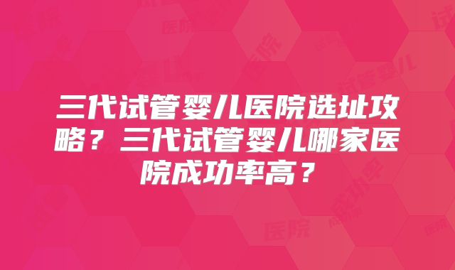三代试管婴儿医院选址攻略？三代试管婴儿哪家医院成功率高？