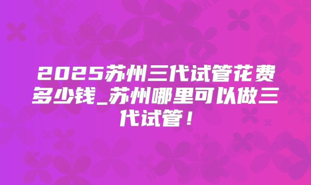 2025苏州三代试管花费多少钱_苏州哪里可以做三代试管!