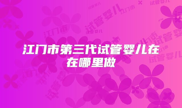 江门市第三代试管婴儿在在哪里做