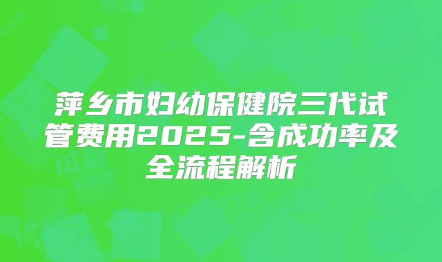 萍乡市妇幼保健院三代试管费用2025-含成功率及全流程解析