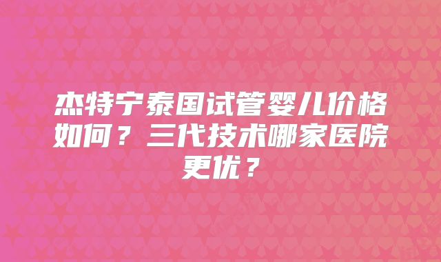 杰特宁泰国试管婴儿价格如何？三代技术哪家医院更优？