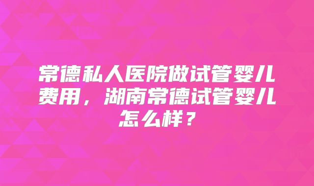 常德私人医院做试管婴儿费用，湖南常德试管婴儿怎么样？