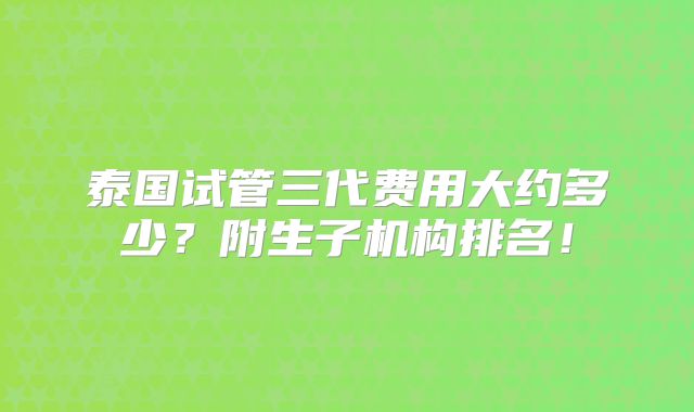 泰国试管三代费用大约多少?附生子机构排名!