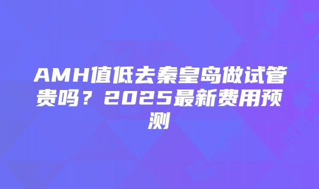 AMH值低去秦皇岛做试管贵吗？2025最新费用预测