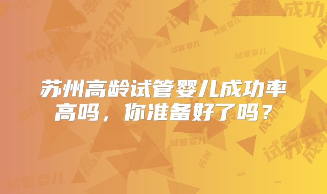 苏州高龄试管婴儿成功率高吗,你准备好了吗?