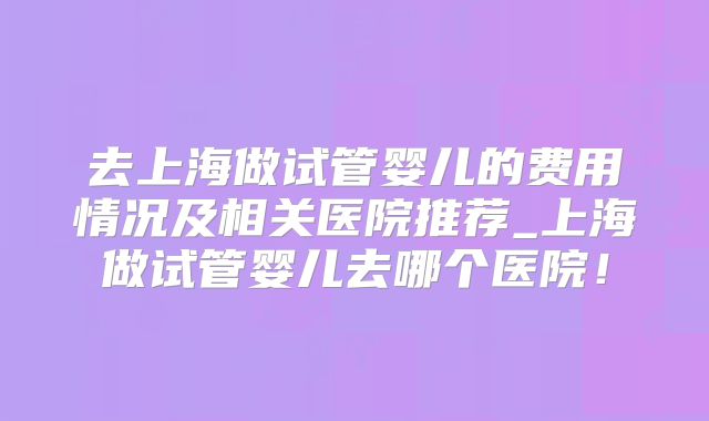 去上海做试管婴儿的费用情况及相关医院推荐_上海做试管婴儿去哪个医院！