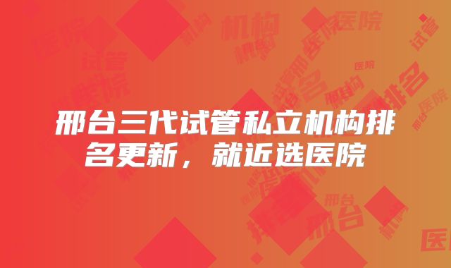 邢台三代试管私立机构排名更新，就近选医院