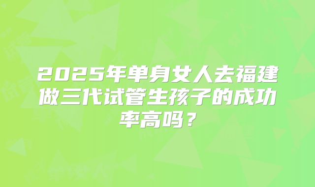 2025年单身女人去福建做三代试管生孩子的成功率高吗?