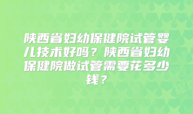 陕西省妇幼保健院试管婴儿技术好吗？陕西省妇幼保健院做试管需要花多少钱？