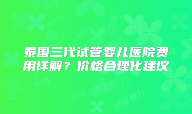 泰国三代试管婴儿医院费用详解？价格合理化建议