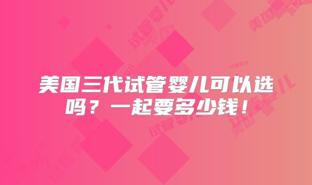 美国三代试管婴儿可以选吗?一起要多少钱!