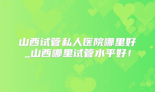 山西试管私人医院哪里好_山西哪里试管水平好!